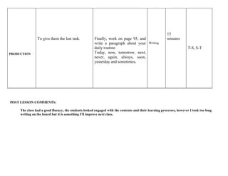 15
                To give them the last task.           Finally, work on page 95, and                    minutes
                                                      write a paragraph about your         Writing
                                                      daily routine.                                                 T-S, S-T
PRODUCTION                                            Today, now, tomorrow, next,
                                                      never, again, always, soon,
                                                      yesterday and sometimes.




POST LESSON COMMENTS:

     The class had a good fluency, the students looked engaged with the contents and their learning processes, however I took too long
     writing on the board but it is something I’ll improve next class.
 
