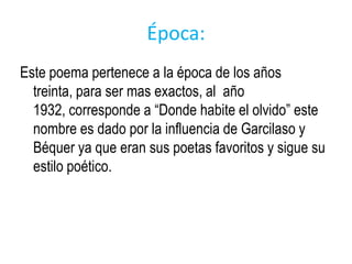 Época:
Este poema pertenece a la época de los años
  treinta, para ser mas exactos, al año
  1932, corresponde a “Donde habite el olvido” este
  nombre es dado por la influencia de Garcilaso y
  Béquer ya que eran sus poetas favoritos y sigue su
  estilo poético.
 