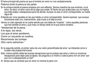 El tema principal del poema es que el hombre sin amor no vive verdaderamente.
Podemos dividir el poema en dos partes:
En la primera estrofa el poema empieza con una reflexión. Somos nosotros los que morimos, no el
     amor. Es decir; el amor como tal es algo que existe. El hecho de que acabe para uno no implica
     que éste acabe o desaparezca para los demás. Aunque no sea un amor correspondido; su huella
     sigue allí.
Entiende por vivos aquellas en las que habita un amor correspondido .Quiere expresar que aunque
     físicamente esté vivo; interiormente está murto si le falta el amor.
Vemos un claro ejemplo en la cuarta estrofa que nos habla de “muertos” ; como aquellas personas
     que han perdido el amor y que hubo un tiempo atrás en el que fueron amados.
“fantasmas de la pena,
A lo lejos, los otros,
Los que el amor perdieron,
Como un recuerdo en sueños,
Recorriendo las tumbas
Otro vacío estrechan.”

En la segunda estrofa, el primer verso da una visión personificada del amor :se interpreta como si
    tuviese vida propia(vive/muere)
Esta misma estrofa relata las buenas sensaciones que le produjo ese amor y cómo su inocencia
    desapareció para dejar paso al deseo. Se pregunta a sí mismo si vale la pena vivir sin amor “por
    que vivir si desaparecéis un día?”
Al tiempo que se contesta que sin amor no merece la pena vivir .
 