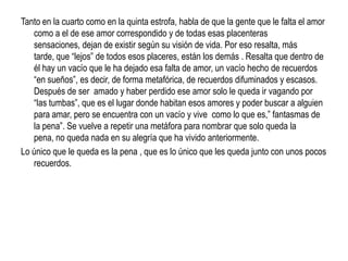 Tanto en la cuarto como en la quinta estrofa, habla de que la gente que le falta el amor
   como a el de ese amor correspondido y de todas esas placenteras
   sensaciones, dejan de existir según su visión de vida. Por eso resalta, más
   tarde, que “lejos” de todos esos placeres, están los demás . Resalta que dentro de
   él hay un vacío que le ha dejado esa falta de amor, un vacío hecho de recuerdos
   “en sueños”, es decir, de forma metafórica, de recuerdos difuminados y escasos.
   Después de ser amado y haber perdido ese amor solo le queda ir vagando por
   “las tumbas”, que es el lugar donde habitan esos amores y poder buscar a alguien
   para amar, pero se encuentra con un vacío y vive como lo que es,” fantasmas de
   la pena”. Se vuelve a repetir una metáfora para nombrar que solo queda la
   pena, no queda nada en su alegría que ha vivido anteriormente.
Lo único que le queda es la pena , que es lo único que les queda junto con unos pocos
   recuerdos.
 