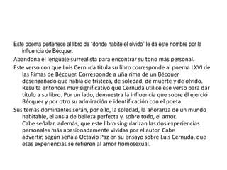 Este poema pertenece al libro de “donde habite el olvido” le da este nombre por la
   influencia de Bécquer.
Abandona el lenguaje surrealista para encontrar su tono más personal.
Este verso con que Luis Cernuda titula su libro corresponde al poema LXVI de
   las Rimas de Bécquer. Corresponde a uña rima de un Bécquer
   desengañado que habla de tristeza, de soledad, de muerte y de olvido.
   Resulta entonces muy significativo que Cernuda utilice ese verso para dar
   título a su libro. Por un lado, demuestra la influencia que sobre él ejerció
   Bécquer y por otro su admiración e identificación con el poeta.
Sus temas dominantes serán, por ello, la soledad, la añoranza de un mundo
   habitable, el ansia de belleza perfecta y, sobre todo, el amor.
   Cabe señalar, además, que este libro singularizan las dos experiencias
   personales más apasionadamente vividas por el autor. Cabe
   advertir, según señala Octavio Paz en su ensayo sobre Luis Cernuda, que
   esas experiencias se refieren al amor homosexual.
 