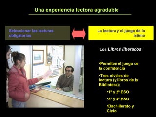 Una experiencia lectora agradable 3 Los  Libros liberados Permiten el juego de la confidencia Tres niveles de lectura (y libros de la Biblioteca): 1º y 2º ESO 3º y 4º ESO Bachillerato y Ciclo Seleccionar las lecturas obligatorias La lectura y el juego de lo íntimo 