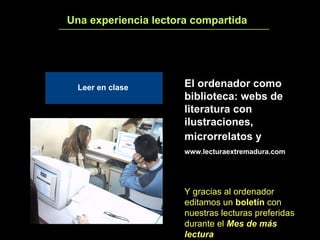 Una experiencia lectora compartida 3 El ordenador como biblioteca: webs de literatura con ilustraciones, microrrelatos y   www.lecturaextremadura.com Y gracias al ordenador editamos un  boletín  con nuestras lecturas preferidas durante el  Mes de más lectura Leer en clase 