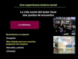 Una experiencia lectora social 3 La vida social del lector tiene dos puntos de encuentro Necesitamos un espacio:   Acogedor Bien dotado para sus usuarios: programar las compras Atendido y abierto ¡Visitado! La biblioteca 