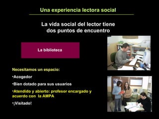 Una experiencia lectora social 4 La vida social del lector tiene dos puntos de encuentro Necesitamos un espacio:   Acogedor Bien dotado para sus usuarios Atendido y abierto: profesor encargado y acuerdo con  la AMPA ¡Visitado! La biblioteca 