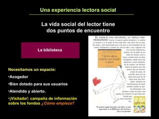 Una experiencia lectora social 5 La vida social del lector tiene dos puntos de encuentro Necesitamos un espacio:   Acogedor Bien dotado para sus usuarios Atendido y abierto. ¡Visitado!: campaña de información sobre los fondos  ¿Cómo empieza? La biblioteca 