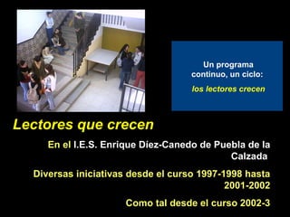 Lectores que crecen: presentación Lectores que crecen En el  I.E.S. Enrique Díez-Canedo de Puebla de la Calzada   Diversas iniciativas desde el curso 1997-1998 hasta 2001-2002 Como tal desde el curso 2002-3 Un programa continuo, un ciclo:  los lectores crecen 