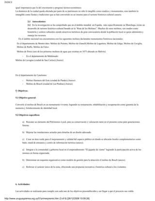 INDICE

          igual importancia que la del crecimiento y progreso técnico-económico.
          La dinámica de la ciudad queda afectada por parte de su patrimonio no sólo lo tangible como cuadros y monumentos, sino también lo
          intangible como fiestas y tradiciones que se han convertido en un insumo para el turismo histórico-cultural canario.


                      2.1 Antecedentes:
                      2.2 En la investigación se ha comprobado que en el ámbito mundial en España, más específicamente en Manchega, existe un
                      desarrollo de turismo histórico-cultural basado en la “Ruta de los Molinos”. Muchos de estos molinos, son usados como
                      hostelería y centros culturales siendo atractivos turísticos de gran convocatoria donde la población local es quien administra y
                      maneja los recursos.
             En el ámbito nacional nos encontramos con los siguientes molinos declarados monumentos históricos nacionales:

           En el departamento de Montevideo: Molino de Peirano, Molino de Gianelli,Molino de Lagartera, Molino de Galgo, Molino de Caviglia,
           Molino de Raffo, Molino de Falco.
           Molino de Perez (uno de los primeros molinos de agua que existían en 1875 ubicado en Malvín).

                 -   En el departamento de Maldonado:
          Molino de Lavagna (ciudad de San Carlos).(Anexo)




          En el departamento de Canelones:

                 -   Molino Harinero del Este (ciudad de Pando).(Anexo)
                 -   Molino de Bosch (ciudad de Las Piedras).(Anexo)


          5. Objetivos:


          5.1 Objetivo general:

          Convertir el molino de Bosch en un monumento viviente, logrando su restauración, rehabilitación y recuperación como garantía de la
          memoria y fortalecimiento de identidad local.


          5.2 Objetivos específicos:

                 a) Rescatar un elemento del Patrimonio Local, para su conservación y valoración tanto en el presente como para generaciones
                 futuras.


                 b) Mejorar las instalaciones actuales para dotarlas de un diseño adecuado.


                 c) Crear un área verde para el mejoramiento y calidad del espacio público en donde se ubicarán locales complementarios como
                 baño, stand de artesanos y centro de información turística (anexo).

                 a) Integrar a la comunidad y gobierno local en el emprendimiento “El gigante de viento” logrando la participación activa de los
                 mismos en forma organizada.

                 b) Determinar un esquema organizativo como modelo de gestión para la atracción el molino de Bosch (anexo).


                 c) Reforzar el carácter único de la zona, ofreciendo una propuesta recreativa e histórica cultural a los visitantes.




          6. Actividades:

          Las actividades se realizarán para cumplir con cada uno de los objetivos preestablecidos y así llegar a que el proyecto sea viable.


http://www.uruguaypiensa.org.uy/01primerpremio.htm (3 of 9) [26/12/2006 10:09:26]
 