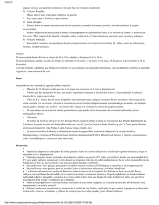 INDICE

                   algunas técnicas que permiten mantener el elevado flujo de visitantes anualmente.
                   2) Producto Tangible:
                   -   Museo abierto todo el año para el público en general.
                   -  Área verde para el disfrute y esparcimiento.
                   3) Valor agregado:
                   - Tienda: donde se pueden encontrar artículos de escritorio, recuerdos del museo, postales, artículos utilitarios y regalos
                   empresariales.
                   - Teatro callejero en el museo (calle Carmelo Colman)propone un acercamiento lúdico a los molinos de viento y a la novela de
                   Cervantes “Don Quijote de la Mancha”, dirigido a niños y niñas de 4 a 12 años (funciones especiales para escuelas y colegios).
                   4) Producto Potencial:
                   -    Renovación constante, incorporándose locales complementarios a la atracción (el molino). Ej.: baños, centro de información
                   turística, stand de artesanos.

          Horario:
          El museo estará abierto de lunes a viernes de 10 a 18 hs, sábados y domingos de 12 a 18 hs.
          El museo permanece cerrado los días de feriado no laborable (1º de enero, 1º de mayo, 18 de julio, 25 de agosto, 2 de noviembre y 25 de
          diciembre).
          Con este producto se pretende que el flujo de visitantes no sea solamente una demanda momentánea, sino que también contribuya a aumentar
          el grado de conocimiento de la zona.


          Plaza:

          Este producto está orientado al siguiente público objetivo:
                   -   Mayores de 50 años previendo que éste es el grupo más numeroso en la zona y departamento.
                   -   Adultos que han pasado los 40 años, que tienen inquietudes culturales y llevan vidas activas. Desean entender la cultura e
                   historia de los lugares que visitan.
                   - Niños de 4 a 12 años: Son el sector del público más interesante para cualquier escenario de ocio recreativo. Estos luego de la
                   visita realizada con su escuela, volverán al escenario de ocio(el molino) obligatoriamente acompañado por un adulto, sea hermano
                   mayor, padres, abuelos, etc, es decir “ un cliente niño” induce a la visita por lo menos de una persona más.
                   -   El niño además es un potencial cliente generacional ya que puede volver al escenario de ocio como adolescente, jóven
                   adulto,padre y abuelo.
                   - Ubicación:
                   -  El molino de Bosch se ubica en Av. Dr. Enrique Pouey esquina Carmelo Colman en la ciudad de Las Piedras departamento de
                   Canelones, se puede acceder a el desde Montevideo por: ruta 67, por Con América desde Mendoza y por Dr.Pouey pasan distintas
                   empresas de transporte: Cita, Nuñez, Codet, Cutcsa, Copsa, Chadre, etc).
                   -  El atractivo (molino de Bosch) se difundirá por medio de página Web, material de diapositivas a escuelas locales y
                   departamentales, Comisión de Patrimonio local, Gobierno departamental (I.M.C), Ministerio de turismo y Deporte, organizaciones
                   como Ciudad Despierta a través sus tour, entre otras.


          Promoción:
                   •
                   •   Material en diapositivas entregados de forma gratuita a todos los centros educativos a nivel local en primer instancia y luego se
                   expandirá a nivel departamental.
                   • Difusión en canales locales invitando a la población y público en general (TV, radio y periódicos).Siendo una personalidad de la
                   TV local quién hablará a menudo del evento durante su programa. Este tipo de publicidad gratuita es de un valor incalculable para la
                   Fundación sin fines de lucro como lo es en este caso.(personalidad a confirmar)
                   • Se planificarán visitas guiadas para grupos de adultos mayores locales (AJUPEN)luego se expandirá a nivel departamental.
                   • Se planificaran visitas guiadas para las escuelas ,liceos e instituciones educativas y sociales a nivel local.
                   • La difusión del atractivo(el molino de Bosch) en todos los barrios de la ciudad de Las Piedras, se dará a través del Teatro
                   callejero, que coordinará las actividad con los centros comunales, comisiones fomento y Ongs de cada barrio, en donde mediante
                   publicidad rodante y pasacalles, avisarán a los vecinos sobre el día y hora que llegará el Teatro Callejero al barrio con una breve
                   presentación de la novela “Don Quijote de la Mancha”.
                   • Publicación en periódicos y revistas locales, realizando de esta forma campañas de concientización sobre el Patrimonio local,
                   departamental, nacional y mundial.
                   • Boletines exclusivos para docentes y maestros de la ciudad de Las Piedras explicando en que consiste la propuesta y datos sobre
                   la ubicación, horarios, actividades y teléfono de contacto para las visitas guiadas y para el teatro callejero.



http://www.uruguaypiensa.org.uy/01primerpremio.htm (6 of 9) [26/12/2006 10:09:26]
 