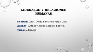 Docente: Cptn. David Fernando Mejía Lara.
Alumno: Anthony Josué Córdova Santos.
Tema: Liderazgo
LIDERAZGO Y RELACIONES
HUMANAS
 