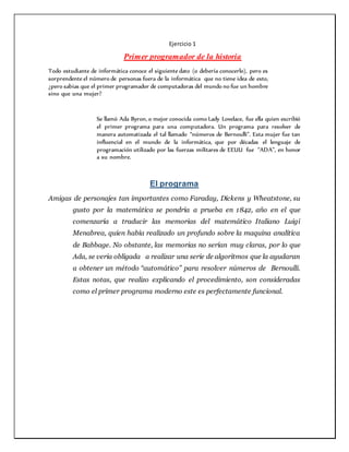 Ejercicio 1
Primer programador de la historia
Todo estudiante de informática conoce el siguiente dato (o debería conocerlo), pero es
sorprendente el número de personas fuera de la informática que no tiene idea de esto,
¿pero sabias que el primer programador de computadoras del mundo no fue un hombre
sino que una mujer?
Se llamó Ada Byron, o mejor conocida como Lady Lovelace, fue ella quien escribió
el primer programa para una computadora. Un programa para resolver de
manera automatizada el tal llamado “números de Bernoulli”. Esta mujer fue tan
influencial en el mundo de la informática, que por décadas el lenguaje de
programación utilizado por las fuerzas militares de EEUU fue “ADA”, en honor
a su nombre.
El programa
Amigas de personajes tan importantes como Faraday, Dickens y Wheatstone, su
gusto por la matemática se pondría a prueba en 1842, año en el que
comenzaría a traducir las memorias del matemático Italiano Luigi
Menabrea, quien había realizado un profundo sobre la maquina analítica
de Babbage. No obstante, las memorias no serían muy claras, por lo que
Ada, se veria obligada a realizar una serie de algoritmos que la ayudaran
a obtener un método “automático” para resolver números de Bernoulli.
Estas notas, que realizo explicando el procedimiento, son consideradas
como el primer programa moderno este es perfectamente funcional.
 