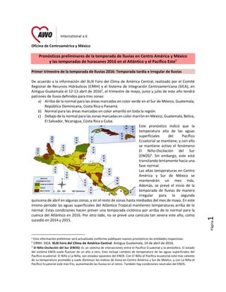 Página1
Oficina de Centroamérica y México
Pronósticos preliminares de la temporada de lluvias en Centro América y México
y las temporadas de huracanes 2016 en el Atlántico y el Pacífico Este1
Primer trimestre de la temporada de lluvias 2016: Temporada tardía e irregular de lluvias
De acuerdo a la información del XLIX Foro del Clima de América Central, realizado por el Comité
Regional de Recursos Hidráulicos (CRRH) y el Sistema de Integración Centroamericana (SICA), en
Antigua Guatemala el 12-13 abril de 20162
, el trimestre de mayo, junio y julio de este año tendrá
patrones de lluvia definidos para tres zonas:
a) Arriba de la normal para las áreas marcadas en color verde en el Sur de México, Guatemala,
República Dominicana, Costa Rica y Panamá.
b) Normal para las áreas marcadas en color amarillo en toda la región.
c) Debajo de lo normal para las zonas marcadas en color marrón en México, Guatemala, Belice,
El Salvador, Nicaragua, Costa Rica y Cuba.
Este pronóstico indicó que la
temperatura alta de las aguas
superficiales del Pacífico
Ecuatorial se mantiene, y con ello
se mantiene activo el fenómeno
El Niño-Oscilación del Sur
(ENOS)3
. Sin embargo, este está
transitando lentamente hacia una
fase normal.
Las altas temperaturas en Centro
América y Sur de México se
mantendrán un mes más.
Además, se prevé el inicio de la
temporada de lluvias de manera
irregular para la segunda
quincena de abril en algunas zonas, y en el resto de zonas hasta mediados del mes de mayo. En este
mismo período las aguas superficiales del Atlántico Tropical mantienen temperaturas arriba de lo
normal. Estas condiciones hacen prever una temporada ciclónica por arriba de lo normal para la
cuenca del Atlántico en 2016. Por otro lado, no se prevé una canícula tan severa este año, como
sucedió en 2014 y 2015.
1 Esta información preliminar será actualizada conforme publiquen nuevos pronósticos las entidades respectivas.
2
CRRH- SICA. XLIX Foro del Clima de América Central. Antigua Guatemala, 14 de abril de 2016.
3
El Niño-Oscilación del Sur (ENOS): Es un sistema de interacciones entre el Pacífico Ecuatorial y la atmósfera. El estado
del sistema ENOS suele fluctuar de un año a otro. Esto incluye cambios de temperatura de las aguas superficiales del
Pacífico ecuatorial. El Niño y La Niña, son estados opuestos del ENOS: Con El Niño el Pacífico ecuatorial está más caliente
de su temperatura promedio y suele disminuir los índices de lluvia en Centro América y Sur de México, y con La Niña el
Pacífico Ecuatorial está más frío, aumentando las lluvias en el istmo. También hay condiciones neutrales del ENOS.
 