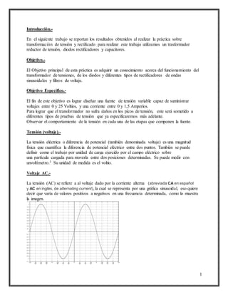 1
Introducción.-
En el siguiente trabajo se reportan los resultados obtenidos al realizar la práctica sobre
transformación de tensión y rectificado para realizar este trabajo utilizamos un trasformador
reductor de tensión, diodos rectificadores y capacitores.
Objetivo.-
El Objetivo principal de esta práctica es adquirir un conocimiento acerca del funcionamiento del
transformador de tensiones, de los diodos y diferentes tipos de rectificadores de ondas
sinusoidales y filtros de voltaje.
Objetivo Especifico.-
El fin de este objetivo es lograr diseñar una fuente de tensión variable capaz de suministrar
voltajes entre 0 y 25 Voltios, y una corriente entre 0 y 1,5 Amperios.
Para lograr que el transformador no sufra daños en los picos de tensión, este será sometido a
diferentes tipos de pruebas de tensión que ya especificaremos más adelante.
Observar el comportamiento de la tensión en cada una de las etapas que componen la fuente.
Tensión (voltaje).-
La tensión eléctrica o diferencia de potencial (también denominada voltaje) es una magnitud
física que cuantifica la diferencia de potencial eléctrico entre dos puntos. También se puede
definir como el trabajo por unidad de carga ejercido por el campo eléctrico sobre
una partícula cargada para moverla entre dos posiciones determinadas. Se puede medir con
unvoltímetro.3 Su unidad de medida es el voltio.
Voltaje AC.-
La tensión (AC) se refiere a al voltaje dado por la corriente alterna (abreviada CA en español
y AC en inglés, de alternating current), la cual se representa por una gráfica sinusoidal, eso quiere
decir que varía de valores positivos a negativos en una frecuencia determinada, como lo muestra
la imagen.
 