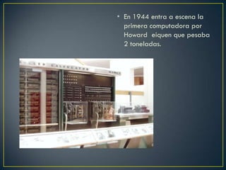 • En 1944 entra a escena la
primera computadora por
Howard eiquen que pesaba
2 toneladas.
 