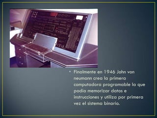 • Finalmente en 1946 John von
neumann crea la primera
computadora programable la que
podía memorizar datos e
instrucciones y utiliza por primera
vez el sistema binario.
 
