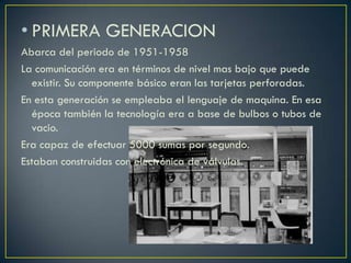 • PRIMERA GENERACION
Abarca del periodo de 1951-1958
La comunicación era en términos de nivel mas bajo que puede
existir. Su componente básico eran las tarjetas perforadas.
En esta generación se empleaba el lenguaje de maquina. En esa
época también la tecnología era a base de bulbos o tubos de
vacio.
Era capaz de efectuar 5000 sumas por segundo.
Estaban construidas con electrónica de válvulas.
 