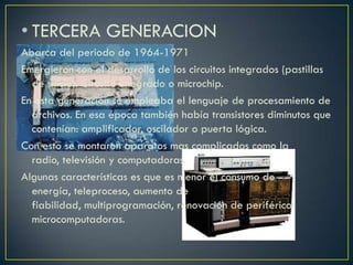 • TERCERA GENERACION
Abarca del periodo de 1964-1971
Emergieron con el desarrollo de los circuitos integrados (pastillas
de silicio). Circuito integrado o microchip.
En esta generación se empleaba el lenguaje de procesamiento de
archivos. En esa época también había transistores diminutos que
contenían: amplificador, oscilador o puerta lógica.
Con esto se montaron aparatos mas complicados como la
radio, televisión y computadoras.
Algunas características es que es menor el consumo de
energía, teleproceso, aumento de
fiabilidad, multiprogramación, renovación de periféricos
microcomputadoras.
 