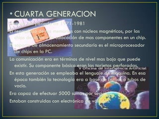 • CUARTA GENERACION
Abarca del periodo de 1971-1981
El reemplazo de las memorias con núcleos magnéticos, por las
chips de silicio y la colocación de mas componentes en un chip.
El soporte de almacenamiento secundario es el microprocesador
de chips en la PC.
La comunicación era en términos de nivel mas bajo que puede
existir. Su componente básico eran las tarjetas perforadas.
En esta generación se empleaba el lenguaje de maquina. En esa
época también la tecnología era a base de bulbos o tubos de
vacio.
Era capaz de efectuar 5000 sumas por segundo.
Estaban construidas con electrónica de válvulas.
 