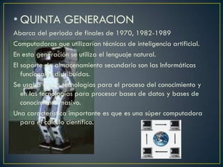 • QUINTA GENERACION
Abarca del periodo de finales de 1970, 1982-1989
Computadoras que utilizarían técnicas de inteligencia artificial.
En esta generación se utiliza el lenguaje natural.
El soporte de almacenamiento secundario son las Informáticas
funcionales distribuidas.
Se usaba en las tecnologías para el proceso del conocimiento y
en las tecnologías para procesar bases de datos y bases de
conocimiento masivo.
Una característica importante es que es una súper computadora
para el cálculo científico.
 