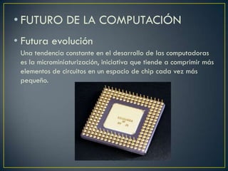 • FUTURO DE LA COMPUTACIÓN
• Futura evolución
Una tendencia constante en el desarrollo de las computadoras
es la microminiaturización, iniciativa que tiende a comprimir más
elementos de circuitos en un espacio de chip cada vez más
pequeño.
 