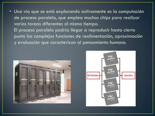 • Una vía que se está explorando activamente es la computación
de proceso paralelo, que emplea muchos chips para realizar
varias tareas diferentes al mismo tiempo.
El proceso paralelo podría llegar a reproducir hasta cierto
punto las complejas funciones de realimentación, aproximación
y evaluación que caracterizan al pensamiento humano.
 