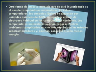 • Otra forma de proceso paralelo que se está investigando es
el uso de computadoras moleculares. En estas
computadoras, los símbolos lógicos se expresan por
unidades químicas de ADN, sin emplear el flujo de
electrones habitual en las computadoras corrientes. Las
computadoras moleculares podrían llegar a resolver
problemas complicados mucho más rápido que las actuales
supercomputadoras y, además, consumir mucha menos
energía.
 