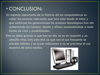 • CONCLUSION:
Un aspecto importante de la historia de las computadoras es
saber los avances relevantes que tuvo esta desde el inicio y
que conforme las generaciones los avances tecnológicos han ido
aumentando de manera rápida y eficaz acomodándose a toda
forma de vida y posibilidades.
Esto se debe gracias a que hoy en día ya es un requisito y un
utensilio vital, esto esta mal ya que con el uso frecuente se
pierden hábitos y se crean adicciones si no se previene el uso
excesivo de estos medios.
 