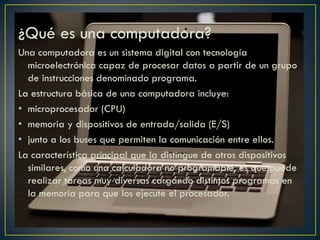 ¿Qué es una computadora?
Una computadora es un sistema digital con tecnología
microelectrónica capaz de procesar datos a partir de un grupo
de instrucciones denominado programa.
La estructura básica de una computadora incluye:
• microprocesador (CPU)
• memoria y dispositivos de entrada/salida (E/S)
• junto a los buses que permiten la comunicación entre ellos.
La característica principal que la distingue de otros dispositivos
similares, como una calculadora no programable, es que puede
realizar tareas muy diversas cargando distintos programas en
la memoria para que los ejecute el procesador.
 