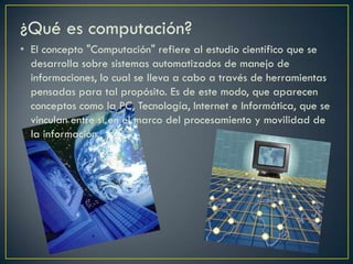 ¿Qué es computación?
• El concepto "Computación" refiere al estudio científico que se
desarrolla sobre sistemas automatizados de manejo de
informaciones, lo cual se lleva a cabo a través de herramientas
pensadas para tal propósito. Es de este modo, que aparecen
conceptos como la PC, Tecnología, Internet e Informática, que se
vinculan entre sí en el marco del procesamiento y movilidad de
la información.
 