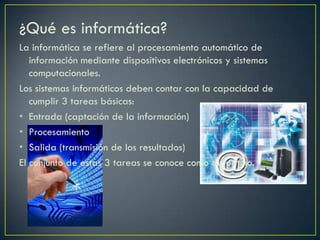 ¿Qué es informática?
La informática se refiere al procesamiento automático de
información mediante dispositivos electrónicos y sistemas
computacionales.
Los sistemas informáticos deben contar con la capacidad de
cumplir 3 tareas básicas:
• Entrada (captación de la información)
• Procesamiento
• Salida (transmisión de los resultados)
El conjunto de estas 3 tareas se conoce como algoritmo.
 