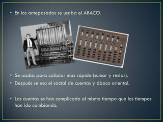 • En los antepasados se usaba el ABACO.
• Se usaba para calcular mas rápido (sumar y restar).
• Después se uso el sactal de cuentas y ábaco oriental.
• Las cuentas se han complicado al mismo tiempo que los tiempos
han ido cambiando.
 