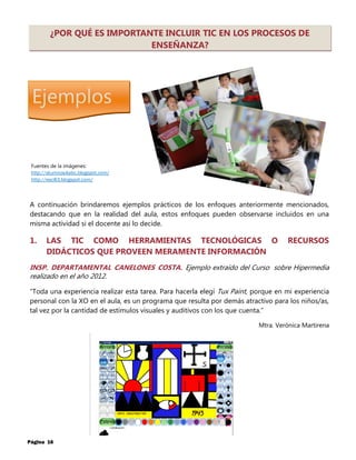 Ejemplos
Página 16
¿POR QUÉ ES IMPORTANTE INCLUIR TIC EN LOS PROCESOS DE
ENSEÑANZA?
A continuación brindaremos ejemplos prácticos de los enfoques anteriormente mencionados,
destacando que en la realidad del aula, estos enfoques pueden observarse incluidos en una
misma actividad si el docente así lo decide.
1. LAS TIC COMO HERRAMIENTAS TECNOLÓGICAS O RECURSOS
DIDÁCTICOS QUE PROVEEN MERAMENTE INFORMACIÓN
INSP. DEPARTAMENTAL CANELONES COSTA. Ejemplo extraído del Curso sobre Hipermedia
realizado en el año 2012.
“Toda una experiencia realizar esta tarea. Para hacerla elegí Tux Paint, porque en mi experiencia
personal con la XO en el aula, es un programa que resulta por demás atractivo para los niños/as,
tal vez por la cantidad de estímulos visuales y auditivos con los que cuenta.”
Mtra. Verónica Martirena
Fuentes de la imágenes:
http://alumnos4abc.blogspot.com/
http://esc83.blogspot.com/
 