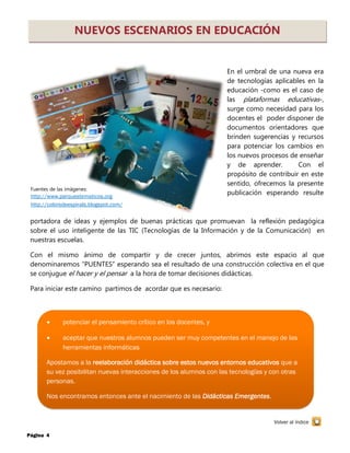 Página 4
NUEVOS ESCENARIOS EN EDUCACIÓN
En el umbral de una nueva era
de tecnologías aplicables en la
educación -como es el caso de
las plataformas educativas-,
surge como necesidad para los
docentes el poder disponer de
documentos orientadores que
brinden sugerencias y recursos
para potenciar los cambios en
los nuevos procesos de enseñar
y de aprender. Con el
propósito de contribuir en este
sentido, ofrecemos la presente
publicación esperando resulte
portadora de ideas y ejemplos de buenas prácticas que promuevan la reflexión pedagógica
sobre el uso inteligente de las TIC (Tecnologías de la Información y de la Comunicación) en
nuestras escuelas.
Con el mismo ánimo de compartir y de crecer juntos, abrimos este espacio al que
denominaremos “PUENTES” esperando sea el resultado de una construcción colectiva en el que
se conjugue el hacer y el pensar a la hora de tomar decisiones didácticas.
Para iniciar este camino partimos de acordar que es necesario:
 potenciar el pensamiento crítico en los docentes, y
 aceptar que nuestros alumnos pueden ser muy competentes en el manejo de las
herramientas informáticas
Apostamos a la reelaboración didáctica sobre estos nuevos entornos educativos que a
su vez posibilitan nuevas interacciones de los alumnos con las tecnologías y con otras
personas.
Nos encontramos entonces ante el nacimiento de las Didácticas Emergentes.
Volver al índice
Fuentes de las imágenes:
http://www.parquestematicos.org
http://colorsdeespirals.blogspot.com/
 