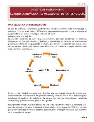 Año 1, N°1



                           DIDÁCTICAS EMERGENTES O EMERGENTES O
                                           DIDÁCTICAS
                                                         CUANDO LA DIDÁCTICA ES
  CUANDO LA DIDÁCTICA ES MEDIADORA DE LA TECNOLOGÍA
                                                MEDIADORA DE LA TECNOLOGÍA


UNA DIDÁCTICA EN CONSTRUCCIÓN
La idea de didácticas emergentes que trataremos en este documento, parte de la concepción
manejada por Jordi Adell (Adell, J.:2008) como "pedagogías emergentes" y que acompañan el
surgimiento de las nuevas tecnologías en la web 2.0 y 3.0.
Aclaremos qué es la web 3.0:
La aparición y desarrollo de nuevos dispositivos móviles, como son las tabletas y los teléfonos
inteligentes no solo han llevado a repensar lo establecido en términos de comunicación
personal, sino también han provocado el esfuerzo por definir y comprender esta nueva forma
de relacionarse con el conocimiento y con el mundo. Las nuevas tecnologías han cambiado
sustancialmente nuestras vidas.




                                     Web 3.0




Frente a esta realidad necesariamente deberían aparecer nuevas formas de enseñar que
acompañen estas nuevas formas de aprender dentro y fuera del aula. A estas metodologías y
estrategias innovadoras de trabajo en la escuela son las que denominamos didácticas
emergentes y que consideramos propias del siglo XXI.

El surgimiento de estas nuevas didácticas no solo se ha visto favorecido por el desarrollo cada
vez más sofisticado de las tecnologías de la información y la comunicación (TIC), sino también
por la intencionalidad de muchos docentes por descubrir e investigar, implícita o explícitamente
otras estrategias de trabajo.

                                                                                        Página 5
 