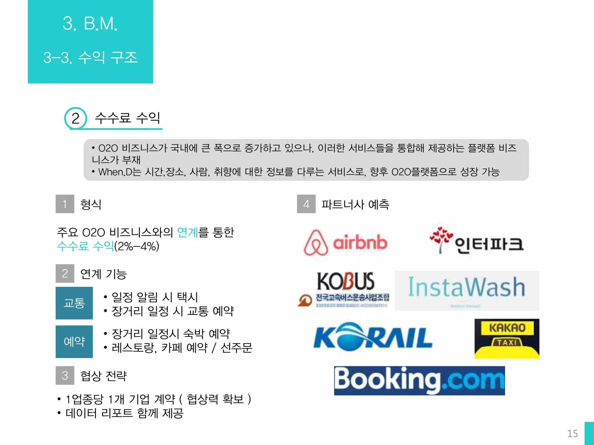 3. B.M.
3-3. 수익 구조
수수료 수익2
1 형식
• O2O 비즈니스가 국내에 큰 폭으로 증가하고 있으나, 이러한 서비스들을 통합해 제공하는 플랫폼 비즈
니스가 부재
• When.D는 시간,장소, 사람, 취향에 대한 정보를 다루는 서비스로, 향후 O2O플랫폼으로 성장 가능
주요 O2O 비즈니스와의 연계를 통한
수수료 수익(2%-4%)
교통
• 일정 알림 시 택시
• 장거리 일정 시 교통 예약
예약
• 장거리 일정시 숙박 예약
• 레스토랑, 카페 예약 / 선주문
4 파트너사 예측
2 연계 기능
3 협상 전략
• 1업종당 1개 기업 계약 ( 협상력 확보 )
• 데이터 리포트 함께 제공
15
 