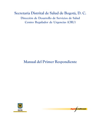 1
Manual del Primer Respondiente
Secretaría Distrital de Salud de Bogotá, D. C.
Dirección de Desarrollo de Servicios de Salud
Centro Regulador de Urgencias (CRU)
Manual del Primer Respondiente
 
