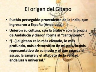 • Pueblo perseguido proveniente de la India, que
ingresaron a España (Andalucía).
• Unieron su cultura, con la árabe y con la propia
de Andalucía y dieron forma al “cante jondo”.
• “[…] el gitano es lo más elevado, lo más
profundo, más aristocrático de mi país, lo más
representativo de su modo y el que guarda el
ascua, la sangre y el alfabeto de la verdad
andaluza y universal.”
El origen del Gitano
 