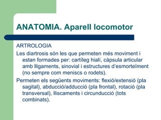 ANATOMIA. Aparell locomotor ARTROLOGIA Les diartrosis són les que permeten més moviment i estan formades per: cartíleg hialí, càpsula articular amb lligaments, sinovial i estructures d’esmorteïment (no sempre com meniscs o rodets). Permeten els següents moviments: flexió/extensió (pla sagital), abducció/adducció (pla frontal), rotació (pla transversal), lliscaments i circunducció (tots combinats). 