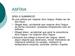 ASFÍXIA OFEG O SUBMERCIÓ És una asfíxia per respirar dins l’aigua. Poden ser de dos tipus: Ofegat blau: accidentat que respirar dins l’aigua de forma conscient i presenta símpotomes com en asfíxies. Ofegat blanc: accidentat que perd la consciència dins l’aigua i no respiren dins l’aigua. L’actuació ens obliga a treure’l de l’aigua, retirar algun objecte que obstrueixi, iniciar maniobres de respiració artificial i/o cardíac, mantenir la temperatura corporal, controlar vòmits i trasllat. 