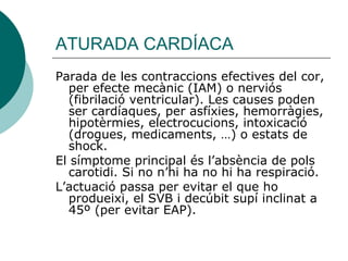 ATURADA CARDÍACA Parada de les contraccions efectives del cor, per efecte mecànic (IAM) o nerviós (fibrilació ventricular). Les causes poden ser cardíaques, per asfíxies, hemorràgies, hipotèrmies, electrocucions, intoxicació (drogues, medicaments, …) o estats de shock. El símptome principal és l’absència de pols carotidi. Si no n’hi ha no hi ha respiració. L’actuació passa per evitar el que ho produeixi, el SVB i decúbit supí inclinat a 45º (per evitar EAP). 