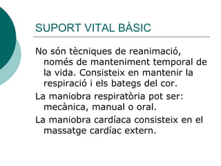 SUPORT VITAL BÀSIC No són tècniques de reanimació, només de manteniment temporal de la vida. Consisteix en mantenir la respiració i els bategs del cor. La maniobra respiratòria pot ser: mecànica, manual o oral. La maniobra cardíaca consisteix en el massatge cardíac extern. 