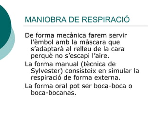 MANIOBRA DE RESPIRACIÓ De forma mecànica farem servir l’èmbol amb la màscara que s’adaptarà al relleu de la cara perquè no s’escapi l’aire.  La forma manual (tècnica de Sylvester) consisteix en simular la respiració de forma externa. La forma oral pot ser boca-boca o boca-bocanas.  