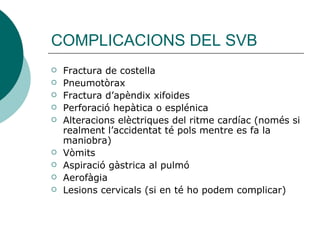 COMPLICACIONS DEL SVB Fractura de costella Pneumotòrax Fractura d’apèndix xifoides Perforació hepàtica o esplénica Alteracions elèctriques del ritme cardíac (només si realment l’accidentat té pols mentre es fa la maniobra) Vòmits Aspiració gàstrica al pulmó Aerofàgia Lesions cervicals (si en té ho podem complicar) 