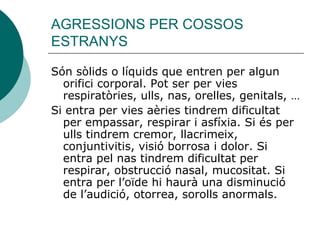 AGRESSIONS PER COSSOS ESTRANYS Són sòlids o líquids que entren per algun orifici corporal. Pot ser per vies respiratòries, ulls, nas, orelles, genitals, …  Si entra per vies aèries tindrem dificultat per empassar, respirar i asfíxia. Si és per ulls tindrem cremor, llacrimeix, conjuntivitis, visió borrosa i dolor. Si entra pel nas tindrem dificultat per respirar, obstrucció nasal, mucositat. Si entra per l’oïde hi haurà una disminució de l’audició, otorrea, sorolls anormals. 