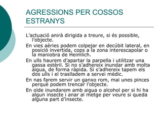 AGRESSIONS PER COSSOS ESTRANYS L’actuació anirà dirigida a treure, si és possible, l’objecte. En vies aèries podem colpejar en decúbit lateral, en posició invertida, cops a la zona interescapolar o la maniobra de Heimlich. En ulls haurem d’apartar la parpella i utilitzar una gassa estèril. Si no s’adhereix inundar amb molta aigua, de forma ràpida. Si s’adhereix tapem els dos ulls i el traslladem a servei mèdic.  En nas farem servir un ganxo rom, mai unes pinces perquè podem trencar l’objecte. En oïde inundarem amb aigua o alcohol per si hi ha algun insecte i anar al metge per veure si queda alguna part d’insecte. 