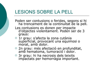 LESIONS SOBRE LA PELL Poden ser contusions o ferides, segons si hi ha trencament de la continuitat de la pell. Les contusions es donen per impacte d’objectes violentament. Poden ser de 3 graus:  1r grau: s’afecta la zona cutània superficial, provocant una equimosi o morat, amb dolor. 2n grau: més afectació en profunditat, amb hematoma, tumoració i dolor. 3r grau: hi ha necrosis dels teixits impactats per hemorràgia important. 