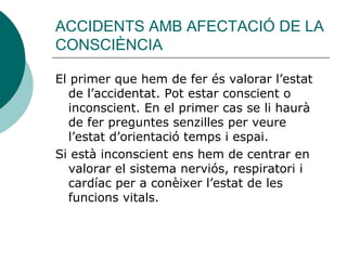 ACCIDENTS AMB AFECTACIÓ DE LA CONSCIÈNCIA El primer que hem de fer és valorar l’estat de l’accidentat. Pot estar conscient o inconscient. En el primer cas se li haurà de fer preguntes senzilles per veure l’estat d’orientació temps i espai. Si està inconscient ens hem de centrar en valorar el sistema nerviós, respiratori i cardíac per a conèixer l’estat de les funcions vitals.  
