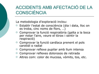 ACCIDENTS AMB AFECTACIÓ DE LA CONSCIÈNCIA La metodologia d’exploració inclou: Establir l’estat de consciència (dia i data, lloc on es troba, cinc noms de flors, …) Comprovar la funció respiratòria (galta a la boca per notar l’aire, veure el tòrax i sentir la respiració) Comprovar la funció cardíaca prenent el pols carotidi o radial Comprovar reflexe pupilar amb llum intensa Comprovar reflexes dolorosos de retirada Altres com: color de mucosa, vòmits, tos, etc. 