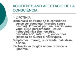 ACCIDENTS AMB AFECTACIÓ DE LA CONSCIÈNCIA LIPOTÍMIA Disminució de l’estat de la consciència sense ser completa (marejos sense desmai). Provocat per una reacció vaso-vagal (SNA parasimpàtic), causa hemodinàmica (hemorràgia, deshidratació, infart, …), endocrines (baixada de sucre) o histèriques.  Símptomes: mareig, suor freda, pal·lidesa, dísnea.  L’actuació va dirigida al que provoca la lipotímia. 