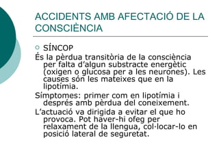 ACCIDENTS AMB AFECTACIÓ DE LA CONSCIÈNCIA SÍNCOP És la pèrdua transitòria de la consciència per falta d’algun substracte energètic (oxigen o glucosa per a les neurones). Les causes són les mateixes que en la lipotímia. Símptomes: primer com en lipotímia i després amb pèrdua del coneixement. L’actuació va dirigida a evitar el que ho provoca. Pot haver-hi ofeg per relaxament de la llengua, col·locar-lo en posició lateral de seguretat.  